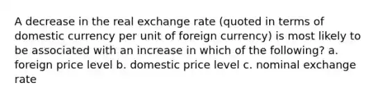 A decrease in the real exchange rate (quoted in terms of domestic currency per unit of foreign currency) is most likely to be associated with an increase in which of the following? a. foreign price level b. domestic price level c. nominal exchange rate