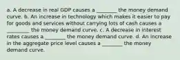 a. A decrease in real GDP causes a ________ the money demand curve. b. An increase in technology which makes it easier to pay for goods and services without carrying lots of cash causes a _________ the money demand curve. c. A decrease in interest rates causes a ________ the money demand curve. d. An increase in the aggregate price level causes a ________ the money demand curve.