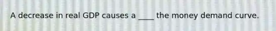 A decrease in real GDP causes a ____ the money demand curve.