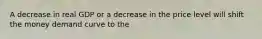 A decrease in real GDP or a decrease in the price level will shift the money demand curve to the