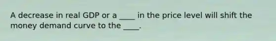 A decrease in real GDP or a ____ in the price level will shift the money demand curve to the ____.