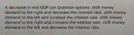 A decrease in real GDP can Question options: shift money demand to the right and decrease the interest rate. shift money demand to the left and increase the interest rate. shift money demand to the right and increase the interest rate. shift money demand to the left and decrease the interest rate.