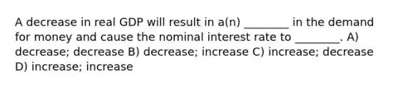 A decrease in real GDP will result in a(n) ________ in the demand for money and cause the nominal interest rate to ________. A) decrease; decrease B) decrease; increase C) increase; decrease D) increase; increase