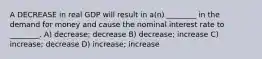 A DECREASE in real GDP will result in a(n) ________ in the demand for money and cause the nominal interest rate to ________. A) decrease; decrease B) decrease; increase C) increase; decrease D) increase; increase