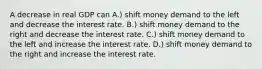 A decrease in real GDP can A.) shift money demand to the left and decrease the interest rate. B.) shift money demand to the right and decrease the interest rate. C.) shift money demand to the left and increase the interest rate. D.) shift money demand to the right and increase the interest rate.