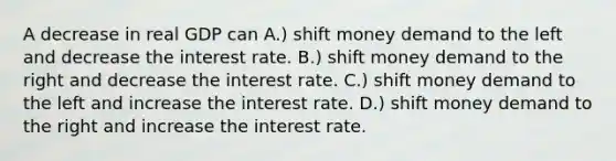 A decrease in real GDP can A.) shift money demand to the left and decrease the interest rate. B.) shift money demand to the right and decrease the interest rate. C.) shift money demand to the left and increase the interest rate. D.) shift money demand to the right and increase the interest rate.