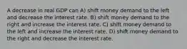 A decrease in real GDP can A) shift money demand to the left and decrease the interest rate. B) shift money demand to the right and increase the interest rate. C) shift money demand to the left and increase the interest rate. D) shift money demand to the right and decrease the interest rate.