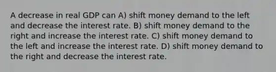 A decrease in real GDP can A) shift money demand to the left and decrease the interest rate. B) shift money demand to the right and increase the interest rate. C) shift money demand to the left and increase the interest rate. D) shift money demand to the right and decrease the interest rate.