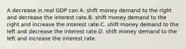 A decrease in real GDP can A. shift money demand to the right and decrease the interest rate.B. shift money demand to the right and increase the interest rate.C. shift money demand to the left and decrease the interest rate.D. shift money demand to the left and increase the interest rate