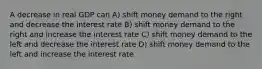 A decrease in real GDP can A) shift money demand to the right and decrease the interest rate B) shift money demand to the right and increase the interest rate C) shift money demand to the left and decrease the interest rate D) shift money demand to the left and increase the interest rate