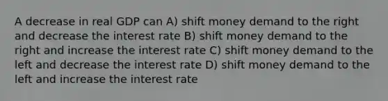 A decrease in real GDP can A) shift money demand to the right and decrease the interest rate B) shift money demand to the right and increase the interest rate C) shift money demand to the left and decrease the interest rate D) shift money demand to the left and increase the interest rate