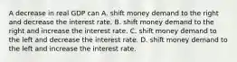 A decrease in real GDP can A. shift money demand to the right and decrease the interest rate. B. shift money demand to the right and increase the interest rate. C. shift money demand to the left and decrease the interest rate. D. shift money demand to the left and increase the interest rate.