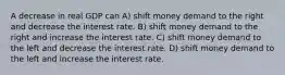 A decrease in real GDP can A) shift money demand to the right and decrease the interest rate. B) shift money demand to the right and increase the interest rate. C) shift money demand to the left and decrease the interest rate. D) shift money demand to the left and increase the interest rate.