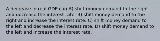 A decrease in real GDP can A) shift money demand to the right and decrease the interest rate. B) shift money demand to the right and increase the interest rate. C) shift money demand to the left and decrease the interest rate. D) shift money demand to the left and increase the interest rate.