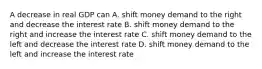 A decrease in real GDP can A. shift money demand to the right and decrease the interest rate B. shift money demand to the right and increase the interest rate C. shift money demand to the left and decrease the interest rate D. shift money demand to the left and increase the interest rate