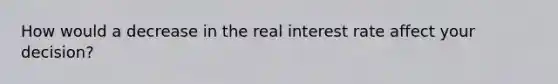 How would a decrease in the real interest rate affect your decision?