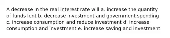 A decrease in the real interest rate will a. increase the quantity of funds lent b. decrease investment and government spending c. increase consumption and reduce investment d. increase consumption and investment e. increase saving and investment