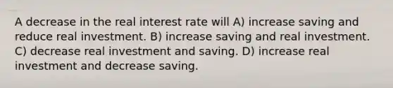 A decrease in the real interest rate will A) increase saving and reduce real investment. B) increase saving and real investment. C) decrease real investment and saving. D) increase real investment and decrease saving.