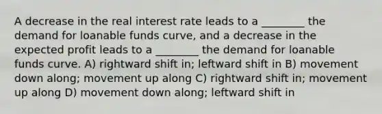 A decrease in the real interest rate leads to a ________ the demand for loanable funds curve, and a decrease in the expected profit leads to a ________ the demand for loanable funds curve. A) rightward shift in; leftward shift in B) movement down along; movement up along C) rightward shift in; movement up along D) movement down along; leftward shift in