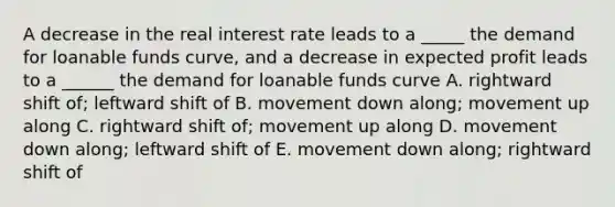 A decrease in the real interest rate leads to a _____ the demand for loanable funds curve, and a decrease in expected profit leads to a ______ the demand for loanable funds curve A. rightward shift of; leftward shift of B. movement down along; movement up along C. rightward shift of; movement up along D. movement down along; leftward shift of E. movement down along; rightward shift of