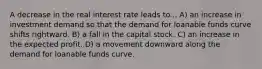 A decrease in the real interest rate leads to... A) an increase in investment demand so that the demand for loanable funds curve shifts rightward. B) a fall in the capital stock. C) an increase in the expected profit. D) a movement downward along the demand for loanable funds curve.