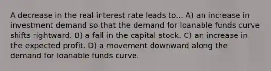 A decrease in the real interest rate leads to... A) an increase in investment demand so that the demand for loanable funds curve shifts rightward. B) a fall in the capital stock. C) an increase in the expected profit. D) a movement downward along the demand for loanable funds curve.