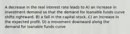 A decrease in the real interest rate leads to A) an increase in investment demand so that the demand for loanable funds curve shifts rightward. B) a fall in the capital stock. C) an increase in the expected profit. D) a movement downward along the demand for loanable funds curve