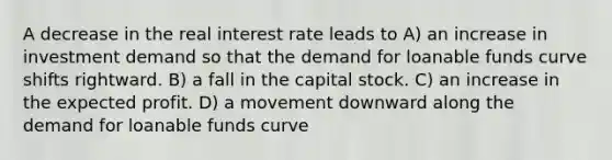 A decrease in the real interest rate leads to A) an increase in investment demand so that the demand for loanable funds curve shifts rightward. B) a fall in the capital stock. C) an increase in the expected profit. D) a movement downward along the demand for loanable funds curve