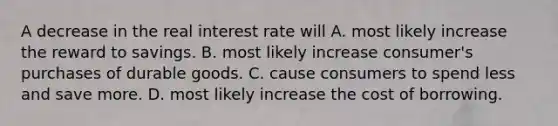 A decrease in the real interest rate will A. most likely increase the reward to savings. B. most likely increase consumer's purchases of durable goods. C. cause consumers to spend less and save more. D. most likely increase the cost of borrowing.