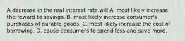 A decrease in the real interest rate will A. most likely increase the reward to savings. B. most likely increase​ consumer's purchases of durable goods. C. most likely increase the cost of borrowing. D. cause consumers to spend less and save more.