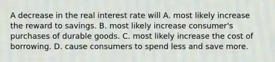 A decrease in the real interest rate will A. most likely increase the reward to savings. B. most likely increase​ consumer's purchases of durable goods. C. most likely increase the cost of borrowing. D. cause consumers to spend less and save more.