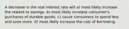 A decrease in the real interest rate will a) most likely increase the reward to savings. b) most likely increase consumer's purchases of durable goods. c) cause consumers to spend less and save more. d) most likely increase the cost of borrowing.