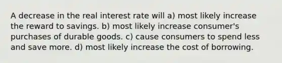 A decrease in the real interest rate will a) most likely increase the reward to savings. b) most likely increase consumer's purchases of durable goods. c) cause consumers to spend less and save more. d) most likely increase the cost of borrowing.