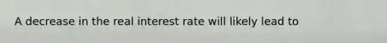 A decrease in the real interest rate will likely lead to