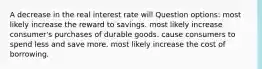 A decrease in the real interest rate will Question options: most likely increase the reward to savings. most likely increase consumer's purchases of durable goods. cause consumers to spend less and save more. most likely increase the cost of borrowing.