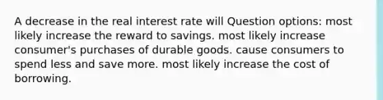 A decrease in the real interest rate will Question options: most likely increase the reward to savings. most likely increase consumer's purchases of durable goods. cause consumers to spend less and save more. most likely increase the cost of borrowing.