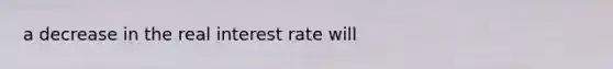 a decrease in the real interest rate will