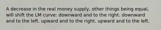 A decrease in the real money supply, other things being equal, will shift the LM curve: downward and to the right. downward and to the left. upward and to the right. upward and to the left.