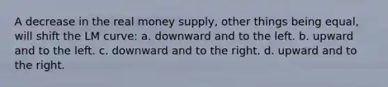 A decrease in the real money supply, other things being equal, will shift the LM curve: a. downward and to the left. b. upward and to the left. c. downward and to the right. d. upward and to the right.