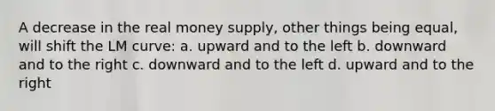 A decrease in the real money supply, other things being equal, will shift the LM curve: a. upward and to the left b. downward and to the right c. downward and to the left d. upward and to the right