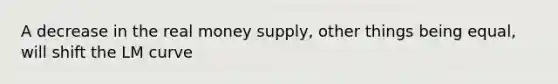 A decrease in the real money supply, other things being equal, will shift the LM curve