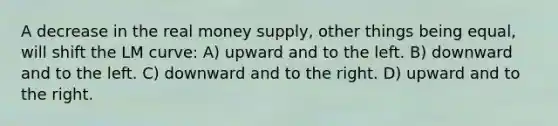 A decrease in the real money supply, other things being equal, will shift the LM curve: A) upward and to the left. B) downward and to the left. C) downward and to the right. D) upward and to the right.