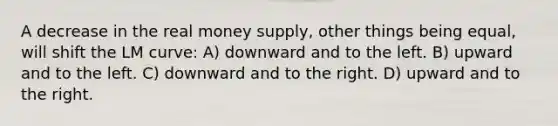 A decrease in the real money supply, other things being equal, will shift the LM curve: A) downward and to the left. B) upward and to the left. C) downward and to the right. D) upward and to the right.