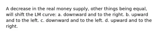 A decrease in the real money supply, other things being equal, will shift the LM curve: a. downward and to the right. b. upward and to the left. c. downward and to the left. d. upward and to the right.