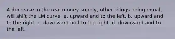 A decrease in the real money supply, other things being equal, will shift the LM curve: a. upward and to the left. b. upward and to the right. c. downward and to the right. d. downward and to the left.