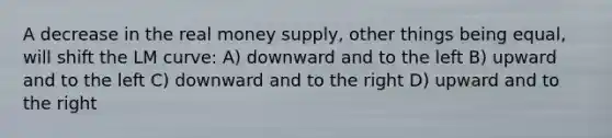 A decrease in the real money supply, other things being equal, will shift the LM curve: A) downward and to the left B) upward and to the left C) downward and to the right D) upward and to the right