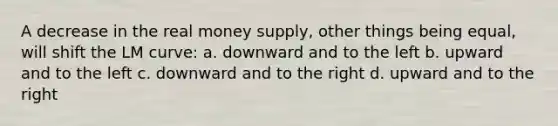 A decrease in the real money supply, other things being equal, will shift the LM curve: a. downward and to the left b. upward and to the left c. downward and to the right d. upward and to the right