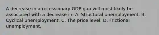 A decrease in a recessionary GDP gap will most likely be associated with a decrease in: A. Structural unemployment. B. Cyclical unemployment. C. The price level. D. Frictional unemployment.