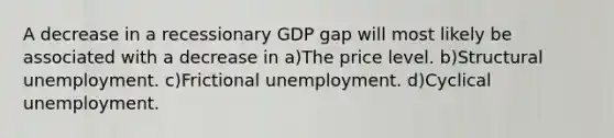 A decrease in a recessionary GDP gap will most likely be associated with a decrease in a)The price level. b)Structural unemployment. c)Frictional unemployment. d)Cyclical unemployment.