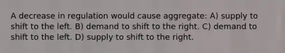 A decrease in regulation would cause aggregate: A) supply to shift to the left. B) demand to shift to the right. C) demand to shift to the left. D) supply to shift to the right.